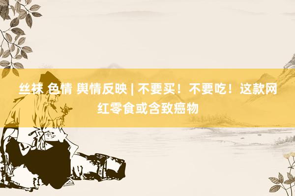 丝袜 色情 舆情反映 | 不要买！不要吃！这款网红零食或含致癌物