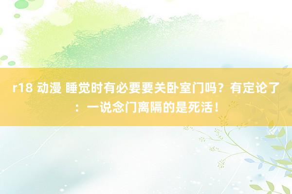 r18 动漫 睡觉时有必要要关卧室门吗？有定论了：一说念门离隔的是死活！