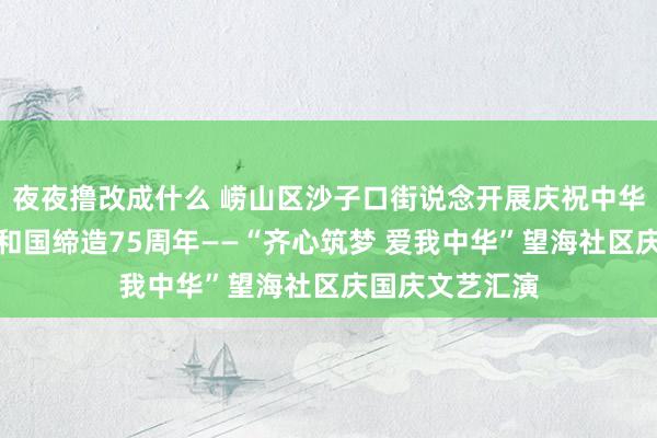 夜夜撸改成什么 崂山区沙子口街说念开展庆祝中华东说念主民共和国缔造75周年——“齐心筑梦 爱我中华”望海社区庆国庆文艺汇演