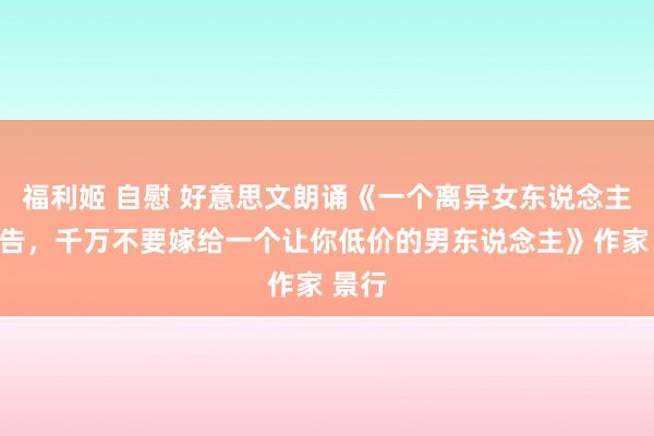 福利姬 自慰 好意思文朗诵《一个离异女东说念主的忠告，千万不要嫁给一个让你低价的男东说念主》作家 景行