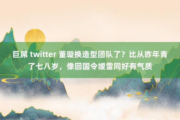 巨屌 twitter 董璇换造型团队了？比从昨年青了七八岁，像回国令嫒雷同好有气质