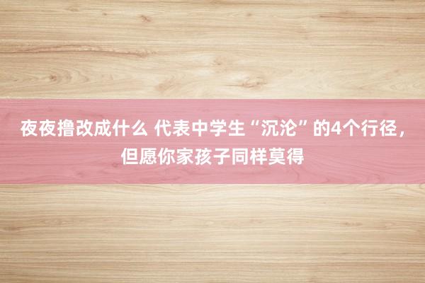 夜夜撸改成什么 代表中学生“沉沦”的4个行径，但愿你家孩子同样莫得