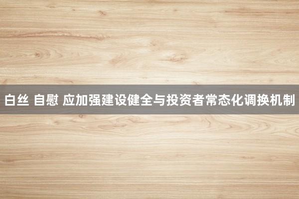 白丝 自慰 应加强建设健全与投资者常态化调换机制