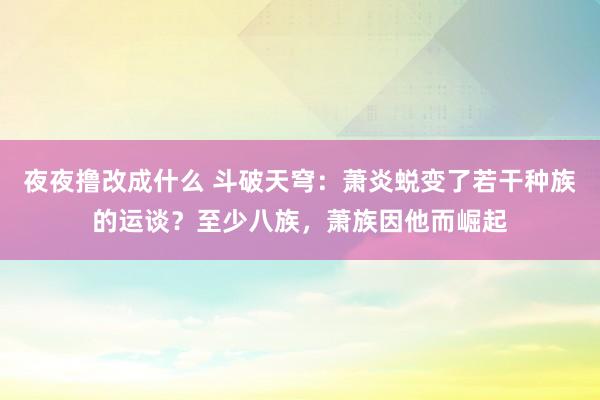 夜夜撸改成什么 斗破天穹：萧炎蜕变了若干种族的运谈？至少八族，萧族因他而崛起
