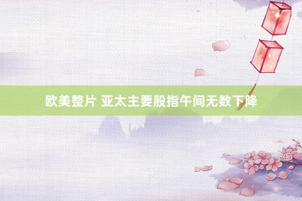 欧美整片 亚太主要股指午间无数下降