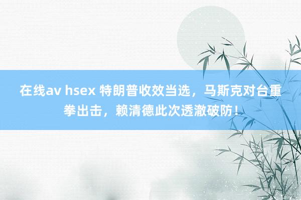 在线av hsex 特朗普收效当选，马斯克对台重拳出击，赖清德此次透澈破防！