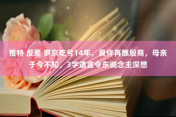 推特 反差 罗京吃亏14年，良伴再醮殷商，母亲于今不知，3字遗言令东说念主深想