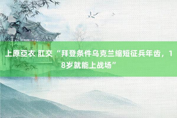 上原亞衣 肛交 “拜登条件乌克兰缩短征兵年齿，18岁就能上战场”