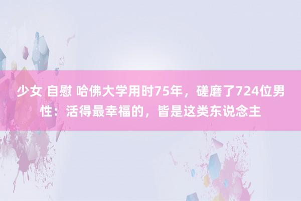 少女 自慰 哈佛大学用时75年，磋磨了724位男性：活得最幸福的，皆是这类东说念主