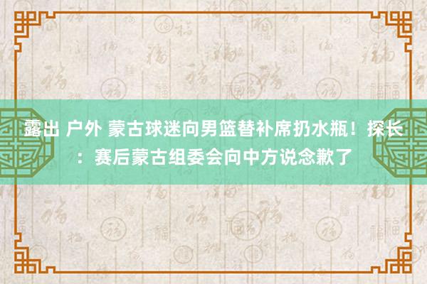 露出 户外 蒙古球迷向男篮替补席扔水瓶！探长：赛后蒙古组委会向中方说念歉了