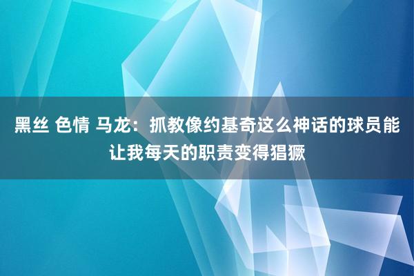黑丝 色情 马龙：抓教像约基奇这么神话的球员能让我每天的职责变得猖獗