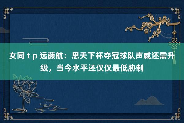 女同 t p 远藤航：思天下杯夺冠球队声威还需升级，当今水平还仅仅最低胁制