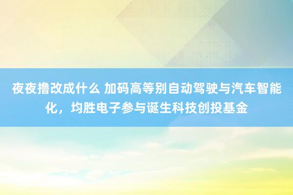 夜夜撸改成什么 加码高等别自动驾驶与汽车智能化，均胜电子参与诞生科技创投基金