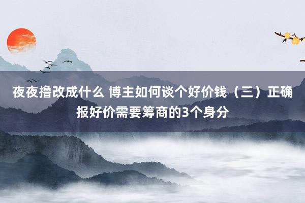 夜夜撸改成什么 博主如何谈个好价钱（三）正确报好价需要筹商的3个身分