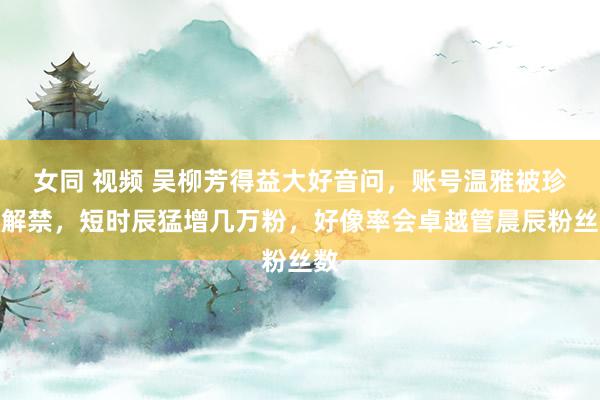 女同 视频 吴柳芳得益大好音问，账号温雅被珍摄解禁，短时辰猛增几万粉，好像率会卓越管晨辰粉丝数