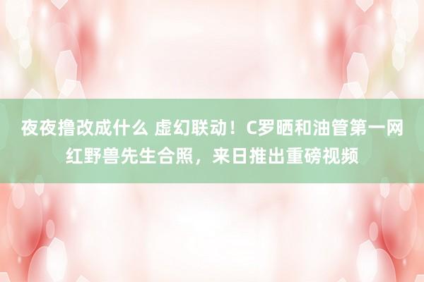 夜夜撸改成什么 虚幻联动！C罗晒和油管第一网红野兽先生合照，来日推出重磅视频