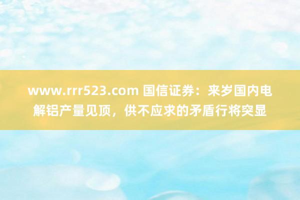 www.rrr523.com 国信证券：来岁国内电解铝产量见顶，供不应求的矛盾行将突显
