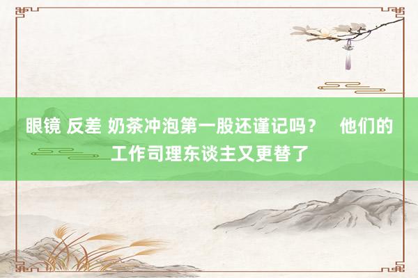 眼镜 反差 奶茶冲泡第一股还谨记吗？   他们的工作司理东谈主又更替了