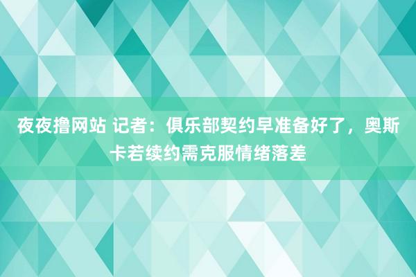 夜夜撸网站 记者：俱乐部契约早准备好了，奥斯卡若续约需克服情绪落差
