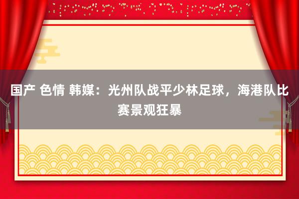 国产 色情 韩媒：光州队战平少林足球，海港队比赛景观狂暴