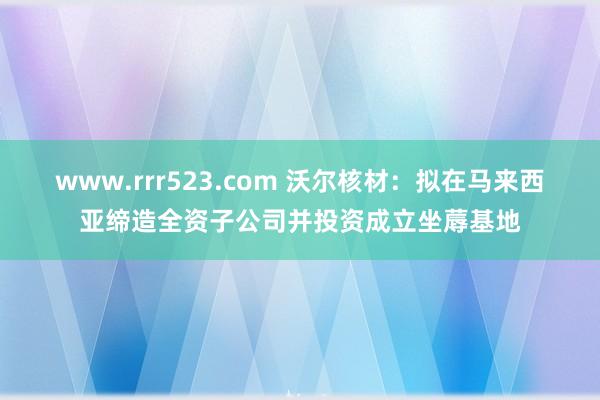 www.rrr523.com 沃尔核材：拟在马来西亚缔造全资子公司并投资成立坐蓐基地