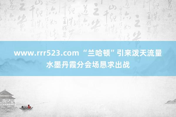 www.rrr523.com “兰哈顿”引来泼天流量　水墨丹霞分会场恳求出战