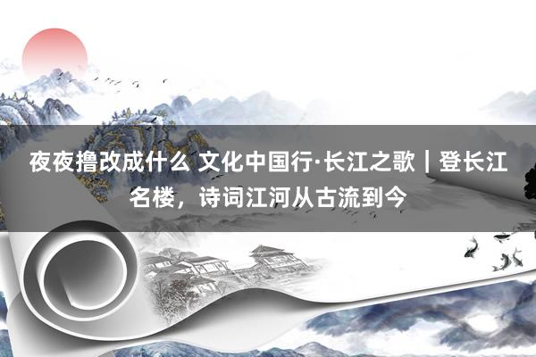 夜夜撸改成什么 文化中国行·长江之歌｜登长江名楼，诗词江河从古流到今