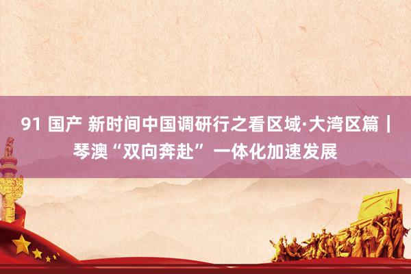 91 国产 新时间中国调研行之看区域·大湾区篇｜琴澳“双向奔赴” 一体化加速发展