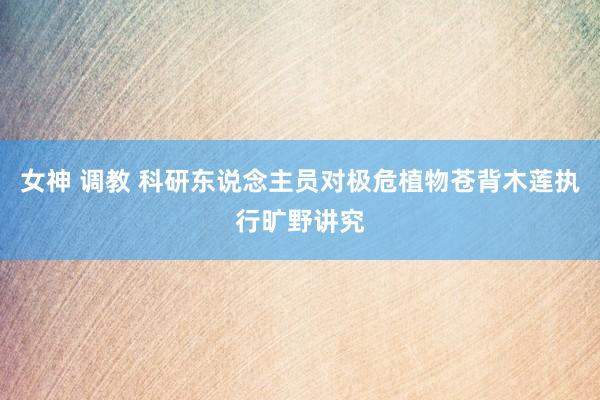 女神 调教 科研东说念主员对极危植物苍背木莲执行旷野讲究