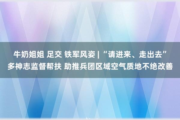 牛奶姐姐 足交 铁军风姿 | “请进来、走出去”多神志监督帮扶 助推兵团区域空气质地不绝改善