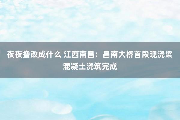 夜夜撸改成什么 江西南昌：昌南大桥首段现浇梁混凝土浇筑完成