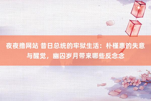 夜夜撸网站 昔日总统的牢狱生活：朴槿惠的失意与醒觉，幽囚岁月带来哪些反念念