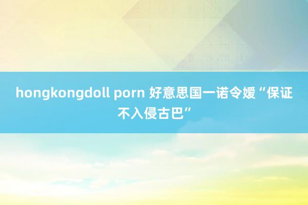 hongkongdoll porn 好意思国一诺令嫒“保证不入侵古巴”