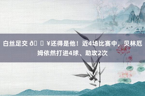 白丝足交 🔥还得是他！近4场比赛中，贝林厄姆依然打进4球、助攻2次