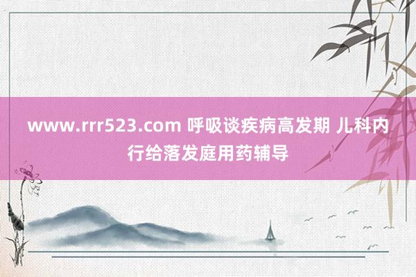 www.rrr523.com 呼吸谈疾病高发期 儿科内行给落发庭用药辅导
