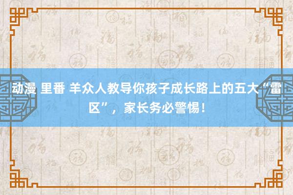 动漫 里番 羊众人教导你孩子成长路上的五大“雷区”，家长务必警惕！