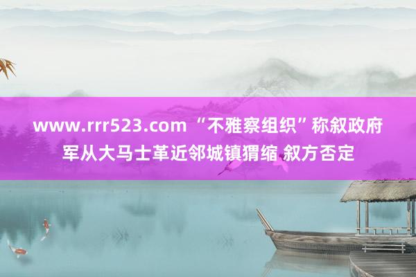 www.rrr523.com “不雅察组织”称叙政府军从大马士革近邻城镇猬缩 叙方否定