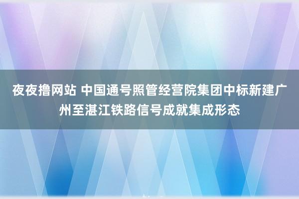 夜夜撸网站 中国通号照管经营院集团中标新建广州至湛江铁路信号成就集成形态