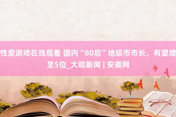 性爱游戏在线观看 国内“80后”地级市市长，有望增至5位_大皖新闻 | 安徽网