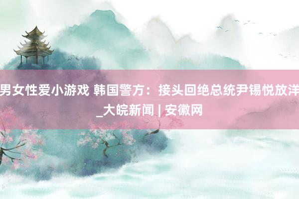 男女性爱小游戏 韩国警方：接头回绝总统尹锡悦放洋_大皖新闻 | 安徽网