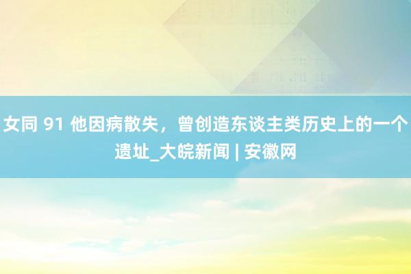 女同 91 他因病散失，曾创造东谈主类历史上的一个遗址_大皖新闻 | 安徽网