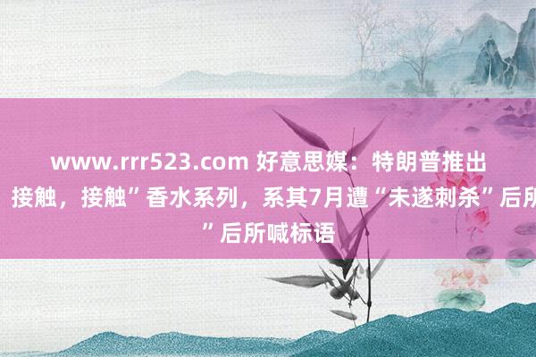 www.rrr523.com 好意思媒：特朗普推出“接触，接触，接触”香水系列，系其7月遭“未遂刺杀”后所喊标语