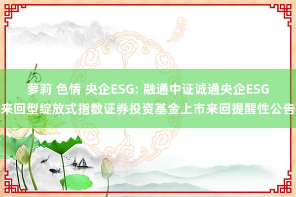 萝莉 色情 央企ESG: 融通中证诚通央企ESG来回型绽放式指数证券投资基金上市来回提醒性公告