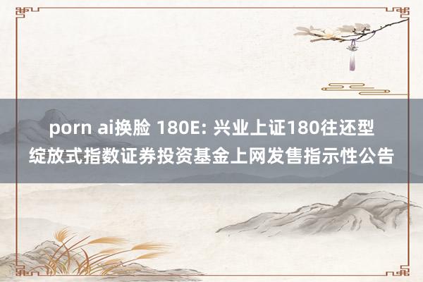 porn ai换脸 180E: 兴业上证180往还型绽放式指数证券投资基金上网发售指示性公告