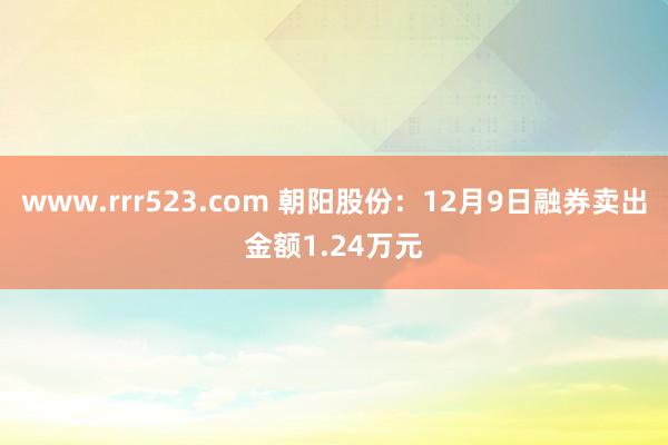 www.rrr523.com 朝阳股份：12月9日融券卖出金额1.24万元