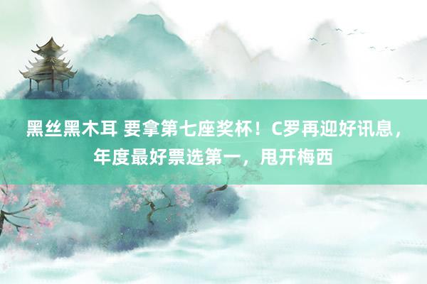 黑丝黑木耳 要拿第七座奖杯！C罗再迎好讯息，年度最好票选第一，甩开梅西