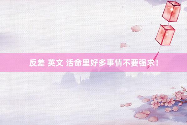 反差 英文 活命里好多事情不要强求！