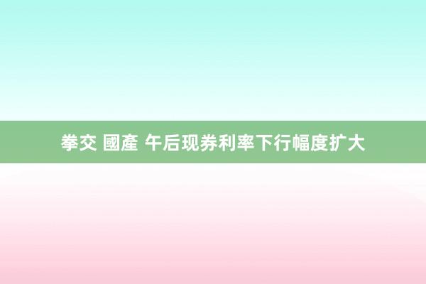 拳交 國產 午后现券利率下行幅度扩大