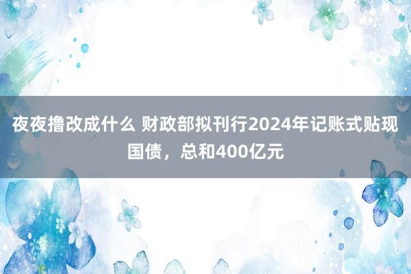 夜夜撸改成什么 财政部拟刊行2024年记账式贴现国债，总和400亿元