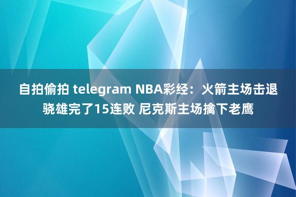自拍偷拍 telegram NBA彩经：火箭主场击退骁雄完了15连败 尼克斯主场擒下老鹰